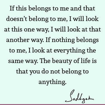 If this belongs to me and that doesn’t belong to me, I will look at this one way, I will look at that another way. If nothing belongs to me, I look at