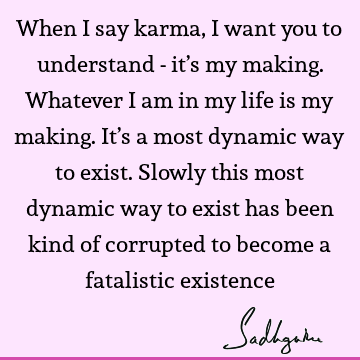 When I say karma, I want you to understand - it’s my making. Whatever I am in my life is my making. It’s a most dynamic way to exist. Slowly this most dynamic