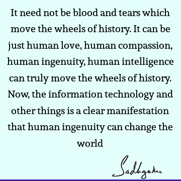 It need not be blood and tears which move the wheels of history. It can be just human love, human compassion, human ingenuity, human intelligence can truly