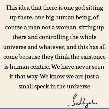 This idea that there is one god sitting up there, one big human being, of course a man not a woman, sitting up there and controlling the whole universe and