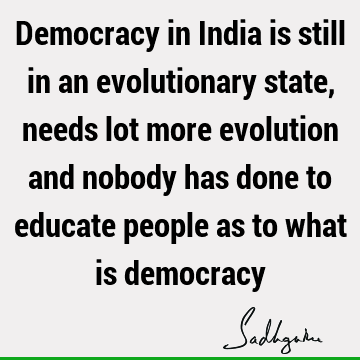 Democracy in India is still in an evolutionary state, needs lot more evolution and nobody has done to educate people as to what is