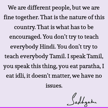 We are different people, but we are fine together. That is the nature of this country. That is what has to be encouraged. You don’t try to teach everybody H