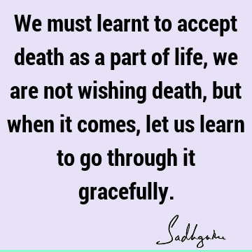 We must learnt to accept death as a part of life, we are not wishing death, but when it comes, let us learn to go through it