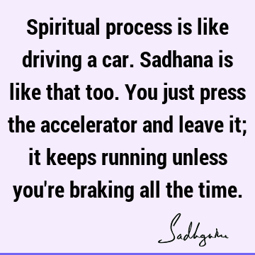Spiritual process is like driving a car. Sadhana is like that too. You just press the accelerator and leave it; it keeps running unless you