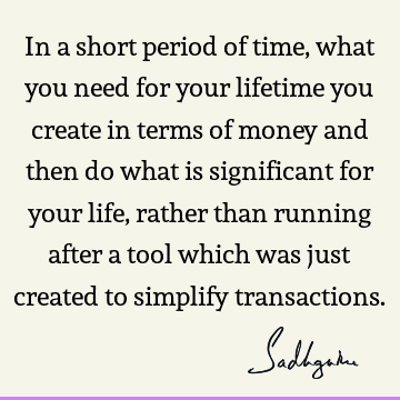 In a short period of time, what you need for your lifetime you create in terms of money and then do what is significant for your life, rather than running