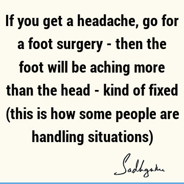 If you get a headache, go for a foot surgery - then the foot will be aching more than the head - kind of fixed  (this is how some people are handling