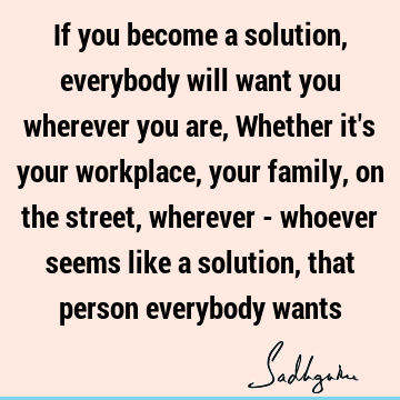 If you become a solution, everybody will want you wherever you are, Whether it