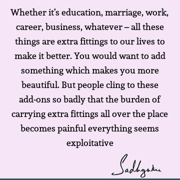 Whether it’s education, marriage, work, career, business, whatever – all these things are extra fittings to our lives to make it better. You would want to add