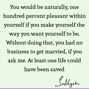 You would be naturally, one hundred percent pleasant within yourself if you make yourself the way you want yourself to be. Without doing that, you had no