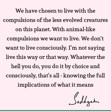 We have chosen to live with the compulsions of the less evolved creatures on this planet. With animal-like compulsions we want to live. We don’t want to live