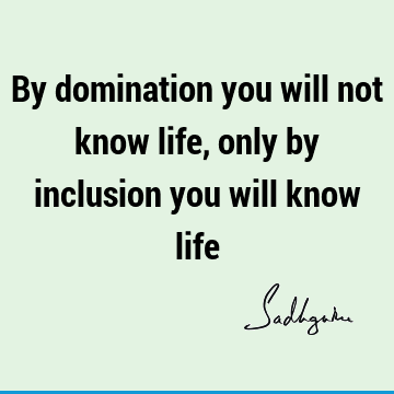 By domination you will not know life, only by inclusion you will know