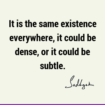 It is the same existence everywhere, it could be dense, or it could be