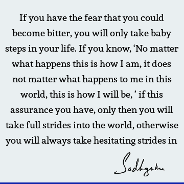 If you have the fear that you could become bitter, you will only take baby steps in your life. If you know, ‘No matter what happens this is how I am, it does