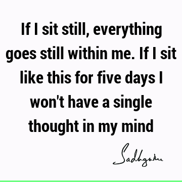 If I sit still, everything goes still within me. If I sit like this for five days I won