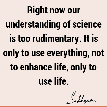 Right now our understanding of science is too rudimentary. It is only to use everything, not to enhance life, only to use