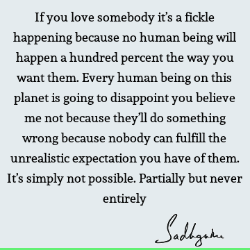 If you love somebody it’s a fickle happening because no human being will happen a hundred percent the way you want them. Every human being on this planet is