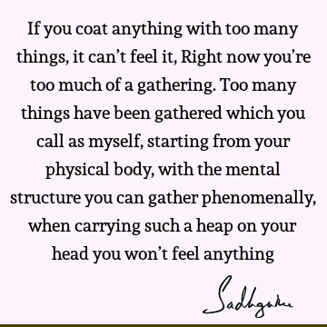 If you coat anything with too many things, it can’t feel it, Right now you’re too much of a gathering. Too many things have been gathered which you call as