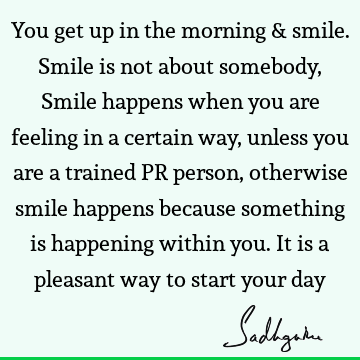 You get up in the morning & smile. Smile is not about somebody, Smile happens when you are feeling in a certain way, unless you are a trained PR person,