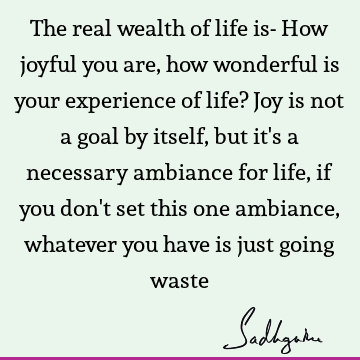 The real wealth of life is- How joyful you are, how wonderful is your experience of life? Joy is not a goal by itself, but it
