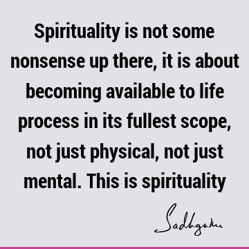 Spirituality is not some nonsense up there, it is about becoming available to life process in its fullest scope, not just physical, not just mental. This is