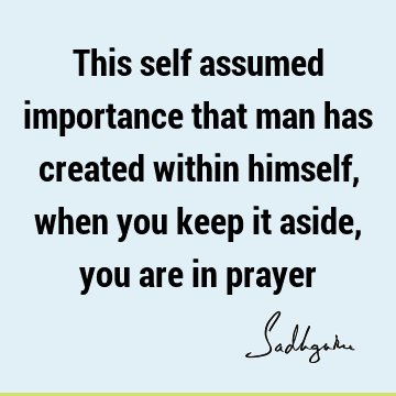 This self assumed importance that man has created within himself, when you keep it aside, you are in