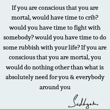 If you are conscious that you are mortal, would have time to crib? would you have time to fight with somebody? would you have time to do some rubbish with your