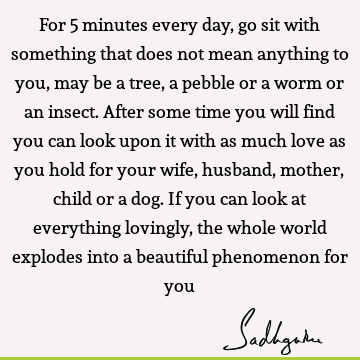 For 5 minutes every day, go sit with something that does not mean anything to you, may be a tree, a pebble or a worm or an insect. After some time you will