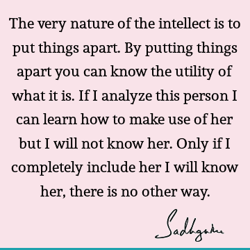 The very nature of the intellect is to put things apart. By putting things apart you can know the utility of what it is. If I analyze this person I can learn