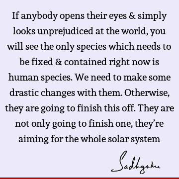 If anybody opens their eyes & simply looks unprejudiced at the world, you will see the only species which needs to be fixed & contained right now is human