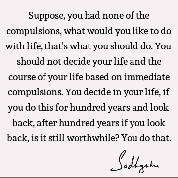 Suppose, you had none of the compulsions, what would you like to do with life, that’s what you should do. You should not decide your life and the course of