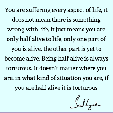 You are suffering every aspect of life, it does not mean there is something wrong with life, it just means you are only half alive to life; only one part of