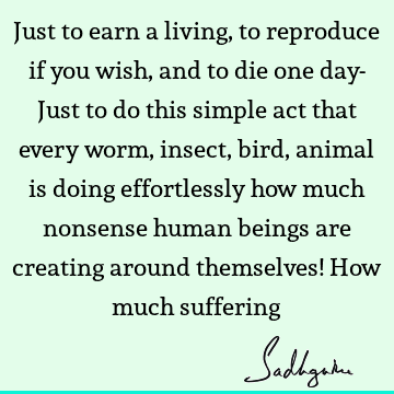 Just to earn a living, to reproduce if you wish, and to die one day- Just to do this simple act that every worm, insect, bird, animal is doing effortlessly how