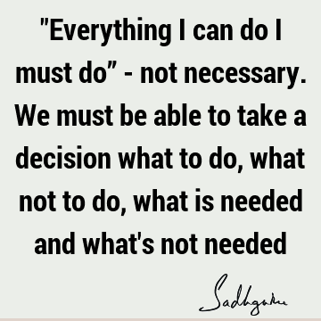 "Everything I can do I must do” - not necessary. We must be able to take a decision what to do, what not to do, what is needed and what